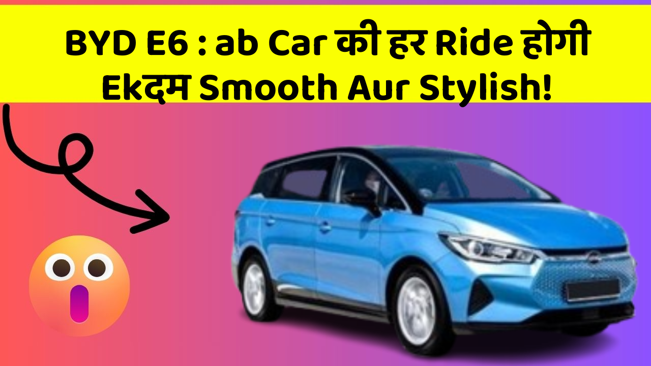 BYD E6: ab Car की हर Ride होगी Ekदम Smooth Aur Stylish!